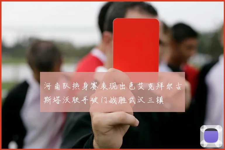 河南队热身赛表现出色艾克拜尔古斯塔沃联手破门战胜武汉三镇