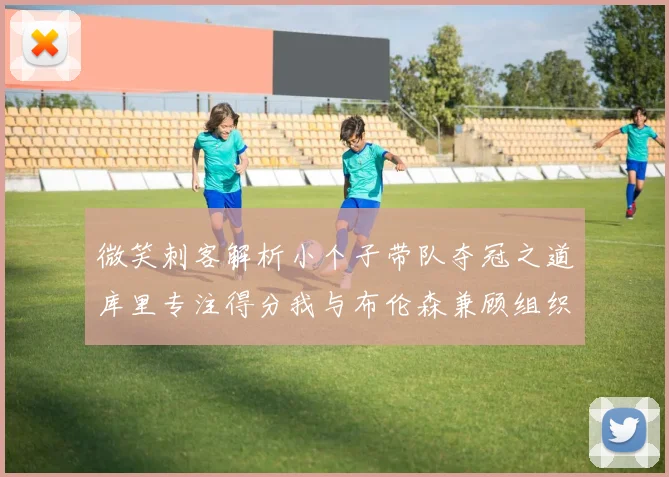 微笑刺客解析小个子带队夺冠之道库里专注得分我与布伦森兼顾组织与得分
