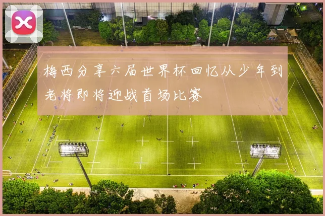 梅西分享六届世界杯回忆从少年到老将即将迎战首场比赛
