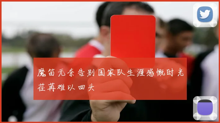 魔笛无奈告别国家队生涯感慨时光荏苒难以回头