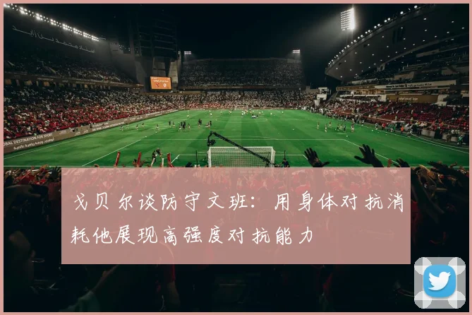 戈贝尔谈防守文班：用身体对抗消耗他展现高强度对抗能力