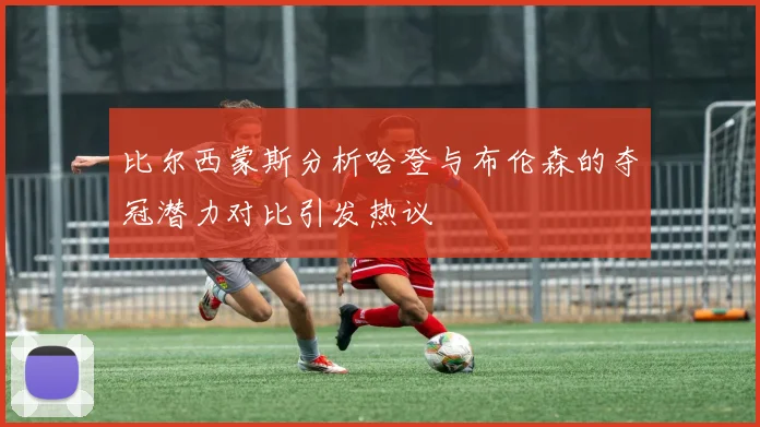 比尔西蒙斯分析哈登与布伦森的夺冠潜力对比引发热议