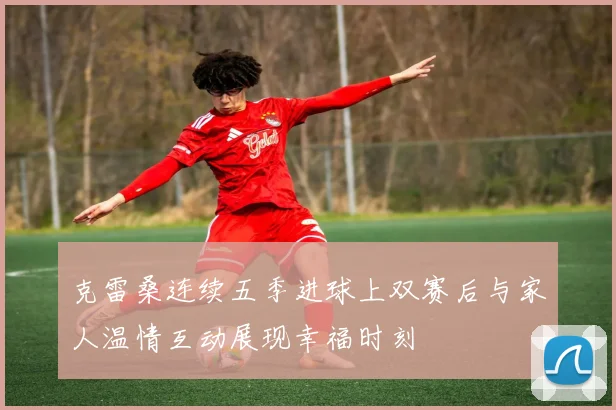 克雷桑连续五季进球上双赛后与家人温情互动展现幸福时刻