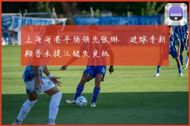 上海海港半场领先张琳芃进球李新翔吾米提江错失良机