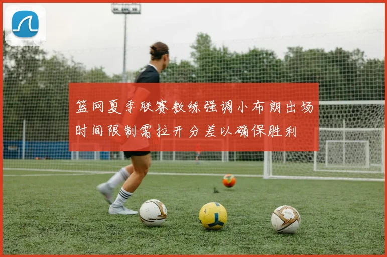 篮网夏季联赛教练强调小布朗出场时间限制需拉开分差以确保胜利