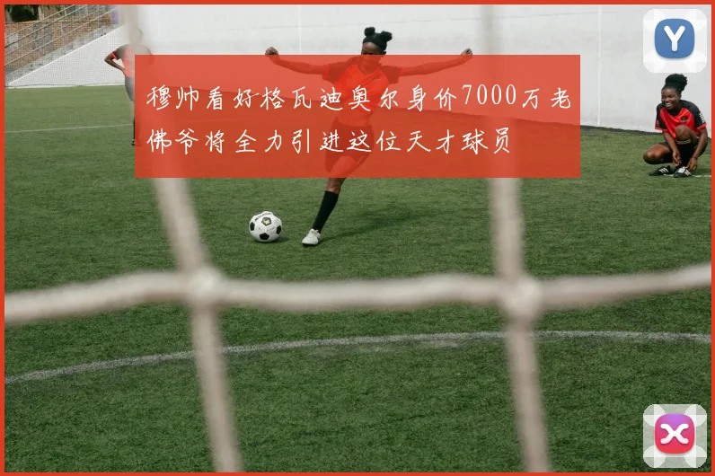 穆帅看好格瓦迪奥尔身价7000万老佛爷将全力引进这位天才球员