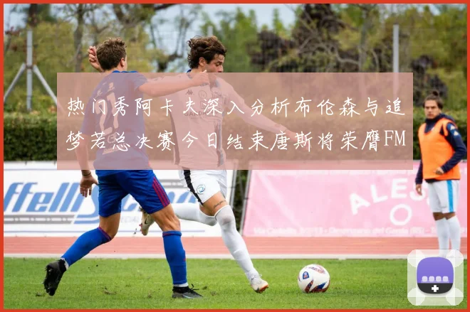 热门秀阿卡夫深入分析布伦森与追梦若总决赛今日结束唐斯将荣膺FMVP