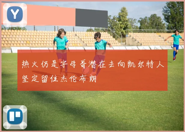 热火仍是字母哥潜在去向凯尔特人坚定留住杰伦布朗
