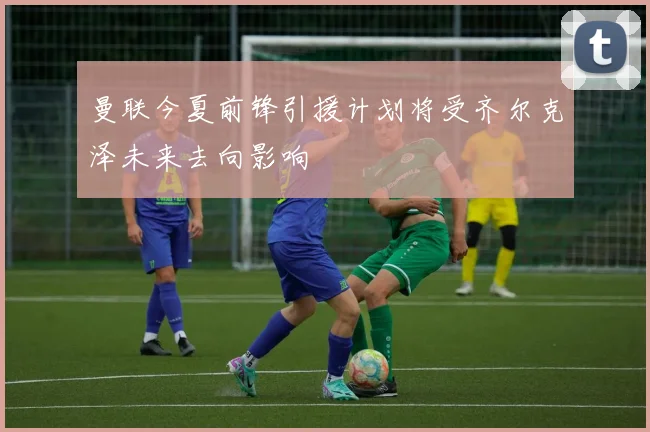 曼联今夏前锋引援计划将受齐尔克泽未来去向影响
