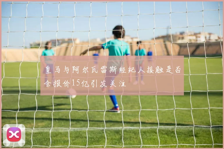 皇马与阿尔瓦雷斯经纪人接触是否会报价15亿引发关注
