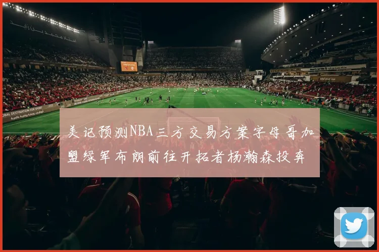 美记预测NBA三方交易方案字母哥加盟绿军布朗前往开拓者杨瀚森投奔雄鹿