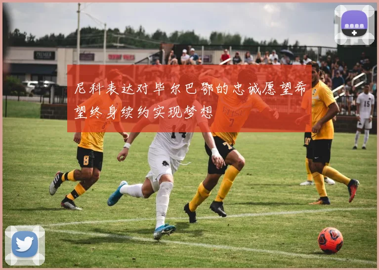 尼科表达对毕尔巴鄂的忠诚愿望希望终身续约实现梦想