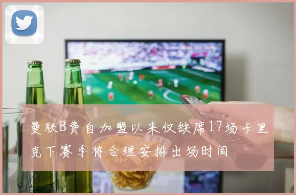 曼联B费自加盟以来仅缺席17场卡里克下赛季将合理安排出场时间