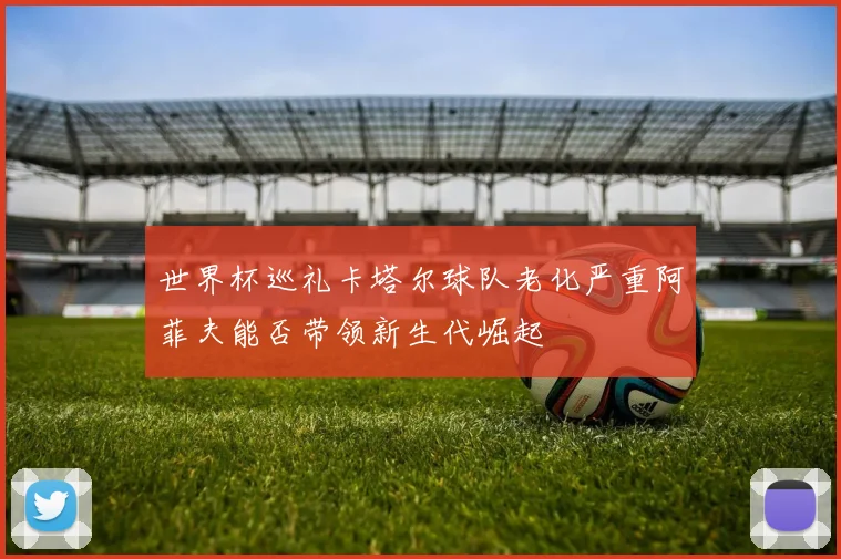 世界杯巡礼卡塔尔球队老化严重阿菲夫能否带领新生代崛起