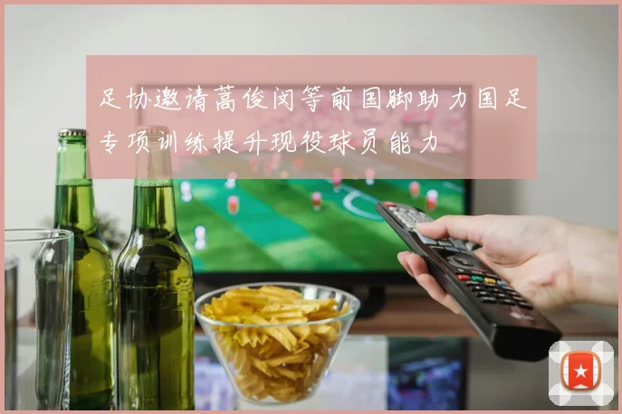 足协邀请蒿俊闵等前国脚助力国足专项训练提升现役球员能力