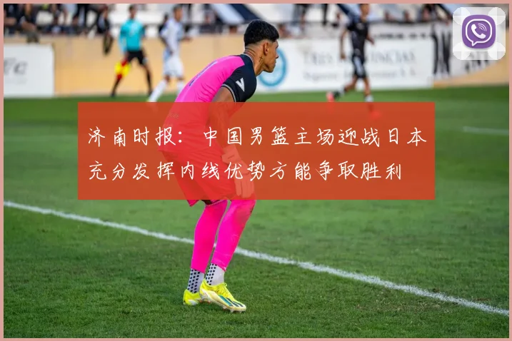 济南时报：中国男篮主场迎战日本充分发挥内线优势方能争取胜利