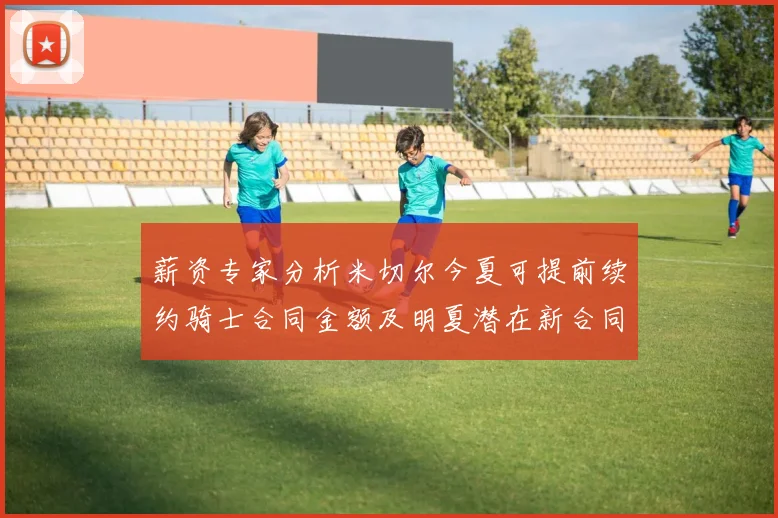 薪资专家分析米切尔今夏可提前续约骑士合同金额及明夏潜在新合同