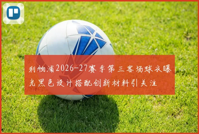利物浦2026-27赛季第三客场球衣曝光黑色设计搭配创新材料引关注