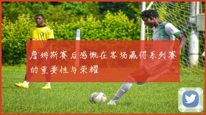 詹姆斯赛后感慨在客场赢得系列赛的重要性与荣耀