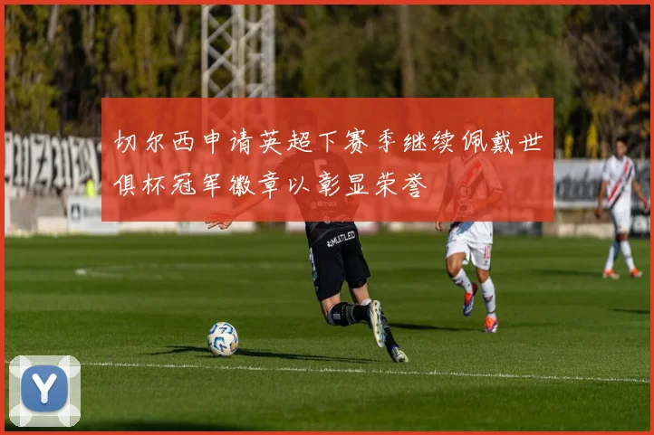 切尔西申请英超下赛季继续佩戴世俱杯冠军徽章以彰显荣誉